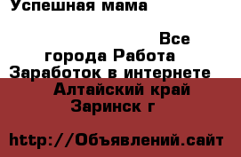  Успешная мама                                                                 - Все города Работа » Заработок в интернете   . Алтайский край,Заринск г.